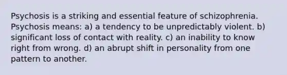 Psychosis is a striking and essential feature of schizophrenia. Psychosis means: a) a tendency to be unpredictably violent. b) significant loss of contact with reality. c) an inability to know right from wrong. d) an abrupt shift in personality from one pattern to another.