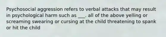 Psychosocial aggression refers to verbal attacks that may result in psychological harm such as ___. all of the above yelling or screaming swearing or cursing at the child threatening to spank or hit the child