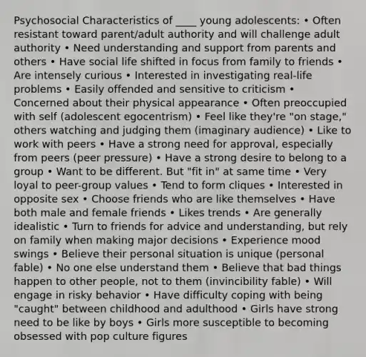 Psychosocial Characteristics of ____ young adolescents: • Often resistant toward parent/adult authority and will challenge adult authority • Need understanding and support from parents and others • Have social life shifted in focus from family to friends • Are intensely curious • Interested in investigating real-life problems • Easily offended and sensitive to criticism • Concerned about their physical appearance • Often preoccupied with self (adolescent egocentrism) • Feel like they're "on stage," others watching and judging them (imaginary audience) • Like to work with peers • Have a strong need for approval, especially from peers (peer pressure) • Have a strong desire to belong to a group • Want to be different. But "fit in" at same time • Very loyal to peer-group values • Tend to form cliques • Interested in opposite sex • Choose friends who are like themselves • Have both male and female friends • Likes trends • Are generally idealistic • Turn to friends for advice and understanding, but rely on family when making major decisions • Experience mood swings • Believe their personal situation is unique (personal fable) • No one else understand them • Believe that bad things happen to other people, not to them (invincibility fable) • Will engage in risky behavior • Have difficulty coping with being "caught" between childhood and adulthood • Girls have strong need to be like by boys • Girls more susceptible to becoming obsessed with pop culture figures