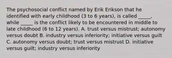 The psychosocial conflict named by Erik Erikson that he identified with early childhood (3 to 6 years), is called _____, while _____ is the conflict likely to be encountered in middle to late childhood (6 to 12 years). A. trust versus mistrust; autonomy versus doubt B. industry versus inferiority; initiative versus guilt C. autonomy versus doubt; trust versus mistrust D. initiative versus guilt; industry versus inferiority