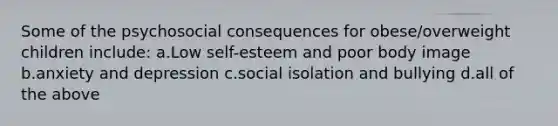 Some of the psychosocial consequences for obese/overweight children include: a.Low self-esteem and poor body image b.anxiety and depression c.social isolation and bullying d.all of the above