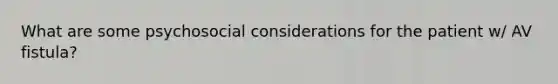 What are some psychosocial considerations for the patient w/ AV fistula?