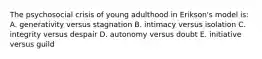 The psychosocial crisis of young adulthood in Erikson's model is: A. generativity versus stagnation B. intimacy versus isolation C. integrity versus despair D. autonomy versus doubt E. initiative versus guild