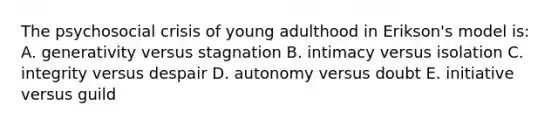 The psychosocial crisis of young adulthood in Erikson's model is: A. generativity versus stagnation B. intimacy versus isolation C. integrity versus despair D. autonomy versus doubt E. initiative versus guild