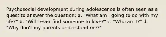 Psychosocial development during adolescence is often seen as a quest to answer the question: a. "What am I going to do with my life?" b. "Will I ever find someone to love?" c. "Who am I?" d. "Why don't my parents understand me?"