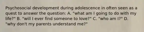 Psychosocial development during adolescence in often seen as a quest to answer the question: A. "what am I going to do with my life?" B. "will I ever find someone to love?" C. "who am I?" D. "why don't my parents understand me?"