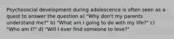 Psychosocial development during adolescence is often seen as a quest to answer the question a) "Why don't my parents understand me?" b) "What am I going to do with my life?" c) "Who am I?" d) "Will I ever find someone to love?"