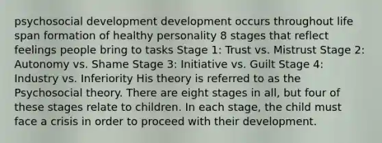 psychosocial development development occurs throughout life span formation of healthy personality 8 stages that reflect feelings people bring to tasks Stage 1: Trust vs. Mistrust Stage 2: Autonomy vs. Shame Stage 3: Initiative vs. Guilt Stage 4: Industry vs. Inferiority His theory is referred to as the Psychosocial theory. There are eight stages in all, but four of these stages relate to children. In each stage, the child must face a crisis in order to proceed with their development.