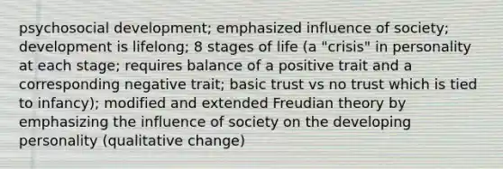 psychosocial development; emphasized influence of society; development is lifelong; 8 stages of life (a "crisis" in personality at each stage; requires balance of a positive trait and a corresponding negative trait; basic trust vs no trust which is tied to infancy); modified and extended Freudian theory by emphasizing the influence of society on the developing personality (qualitative change)