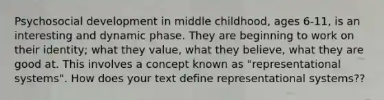 Psychosocial development in middle childhood, ages 6-11, is an interesting and dynamic phase. They are beginning to work on their identity; what they value, what they believe, what they are good at. This involves a concept known as "representational systems". How does your text define representational systems??