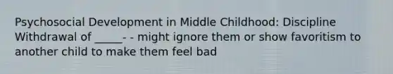 Psychosocial Development in Middle Childhood: Discipline Withdrawal of _____- - might ignore them or show favoritism to another child to make them feel bad