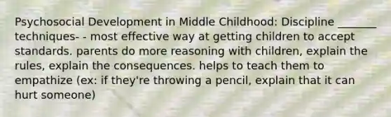 Psychosocial Development in Middle Childhood: Discipline _______ techniques- - most effective way at getting children to accept standards. parents do more reasoning with children, explain the rules, explain the consequences. helps to teach them to empathize (ex: if they're throwing a pencil, explain that it can hurt someone)