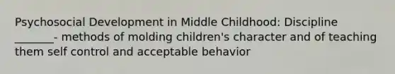 Psychosocial Development in Middle Childhood: Discipline _______- methods of molding children's character and of teaching them self control and acceptable behavior