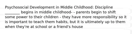 Psychosocial Development in Middle Childhood: Discipline ________ begins in middle childhood- - parents begin to shift some power to their children - they have more responsibility so it is important to teach them habits, but it is ultimately up to them when they're at school or a friend's house