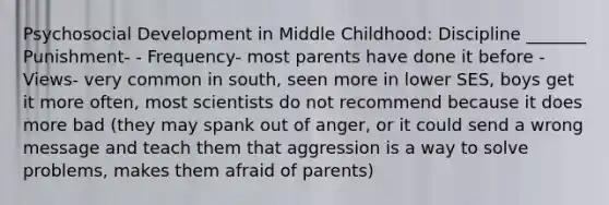 Psychosocial Development in Middle Childhood: Discipline _______ Punishment- - Frequency- most parents have done it before - Views- very common in south, seen more in lower SES, boys get it more often, most scientists do not recommend because it does more bad (they may spank out of anger, or it could send a wrong message and teach them that aggression is a way to solve problems, makes them afraid of parents)