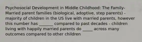 Psychosocial Development in Middle Childhood: The Family- Married parent families (biological, adoptive, step parents) - majority of children in the US live with married parents, however this number has _______ compared to past decades - children living with happily married parents do _____ across many outcomes compared to other children