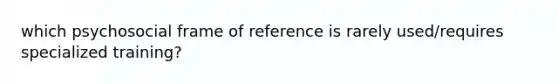 which psychosocial frame of reference is rarely used/requires specialized training?