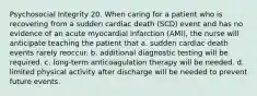 Psychosocial Integrity 20. When caring for a patient who is recovering from a sudden cardiac death (SCD) event and has no evidence of an acute myocardial infarction (AMI), the nurse will anticipate teaching the patient that a. sudden cardiac death events rarely reoccur. b. additional diagnostic testing will be required. c. long-term anticoagulation therapy will be needed. d. limited physical activity after discharge will be needed to prevent future events.