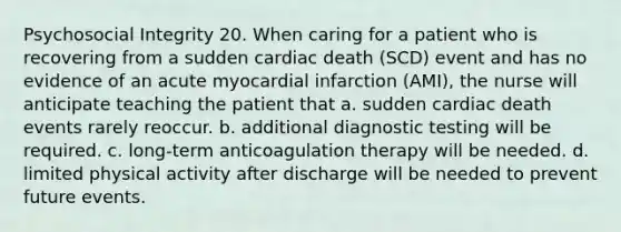 Psychosocial Integrity 20. When caring for a patient who is recovering from a sudden cardiac death (SCD) event and has no evidence of an acute myocardial infarction (AMI), the nurse will anticipate teaching the patient that a. sudden cardiac death events rarely reoccur. b. additional diagnostic testing will be required. c. long-term anticoagulation therapy will be needed. d. limited physical activity after discharge will be needed to prevent future events.