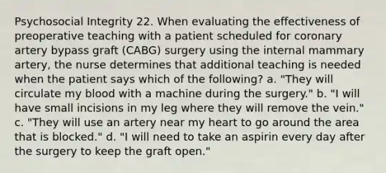 Psychosocial Integrity 22. When evaluating the effectiveness of preoperative teaching with a patient scheduled for coronary artery bypass graft (CABG) surgery using the internal mammary artery, the nurse determines that additional teaching is needed when the patient says which of the following? a. "They will circulate my blood with a machine during the surgery." b. "I will have small incisions in my leg where they will remove the vein." c. "They will use an artery near my heart to go around the area that is blocked." d. "I will need to take an aspirin every day after the surgery to keep the graft open."