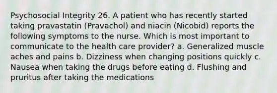 Psychosocial Integrity 26. A patient who has recently started taking pravastatin (Pravachol) and niacin (Nicobid) reports the following symptoms to the nurse. Which is most important to communicate to the health care provider? a. Generalized muscle aches and pains b. Dizziness when changing positions quickly c. Nausea when taking the drugs before eating d. Flushing and pruritus after taking the medications