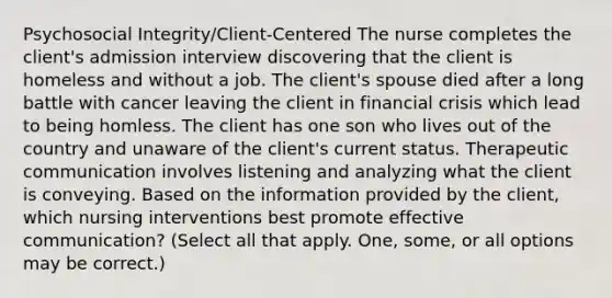 Psychosocial Integrity/Client-Centered The nurse completes the client's admission interview discovering that the client is homeless and without a job. The client's spouse died after a long battle with cancer leaving the client in financial crisis which lead to being homless. The client has one son who lives out of the country and unaware of the client's current status. Therapeutic communication involves listening and analyzing what the client is conveying. Based on the information provided by the client, which nursing interventions best promote effective communication? (Select all that apply. One, some, or all options may be correct.)