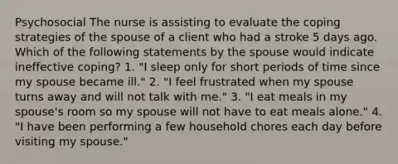 Psychosocial The nurse is assisting to evaluate the coping strategies of the spouse of a client who had a stroke 5 days ago. Which of the following statements by the spouse would indicate ineffective coping? 1. "I sleep only for short periods of time since my spouse became ill." 2. "I feel frustrated when my spouse turns away and will not talk with me." 3. "I eat meals in my spouse's room so my spouse will not have to eat meals alone." 4. "I have been performing a few household chores each day before visiting my spouse."