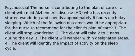 Psychosocial The nurse is contributing to the plan of care of a client with mild Alzheimer's disease (AD) who has recently started wandering and spends approximately 6 hours each day sleeping. Which of the following outcomes would be appropriate for the nurse to recommend for the client's plan of care? 1. The client will stop wandering. 2. The client will take 2 to 3 naps during the day. 3. The client will wander within designated areas. 4. The client will identify the impact of activity on the sleep cycle.