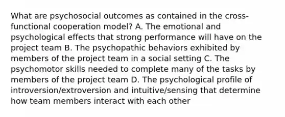 What are psychosocial outcomes as contained in the cross-functional cooperation model? A. The emotional and psychological effects that strong performance will have on the project team B. The psychopathic behaviors exhibited by members of the project team in a social setting C. The psychomotor skills needed to complete many of the tasks by members of the project team D. The psychological profile of introversion/extroversion and intuitive/sensing that determine how team members interact with each other