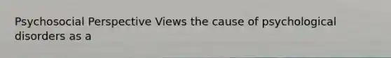 Psychosocial Perspective Views the cause of psychological disorders as a