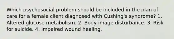 Which psychosocial problem should be included in the plan of care for a female client diagnosed with Cushing's syndrome? 1. Altered glucose metabolism. 2. Body image disturbance. 3. Risk for suicide. 4. Impaired wound healing.