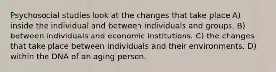 Psychosocial studies look at the changes that take place A) inside the individual and between individuals and groups. B) between individuals and economic institutions. C) the changes that take place between individuals and their environments. D) within the DNA of an aging person.