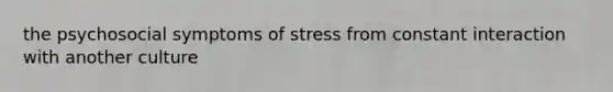 the psychosocial symptoms of stress from constant interaction with another culture