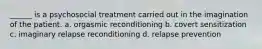 ______ is a psychosocial treatment carried out in the imagination of the patient. a. orgasmic reconditioning b. covert sensitization c. imaginary relapse reconditioning d. relapse prevention