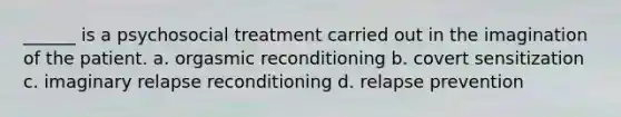 ______ is a psychosocial treatment carried out in the imagination of the patient. a. orgasmic reconditioning b. covert sensitization c. imaginary relapse reconditioning d. relapse prevention