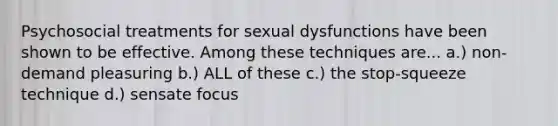 Psychosocial treatments for sexual dysfunctions have been shown to be effective. Among these techniques are... a.) non-demand pleasuring b.) ALL of these c.) the stop-squeeze technique d.) sensate focus