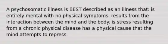 A psychosomatic illness is BEST described as an illness that: is entirely mental with no physical symptoms. results from the interaction between the mind and the body. is stress resulting from a chronic physical disease has a physical cause that the mind attempts to repress.