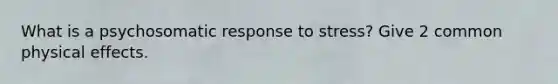 What is a psychosomatic response to stress? Give 2 common physical effects.