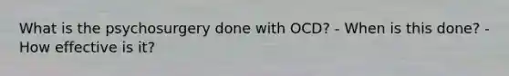 What is the psychosurgery done with OCD? - When is this done? - How effective is it?