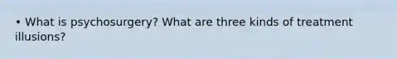 • What is psychosurgery? What are three kinds of treatment illusions?