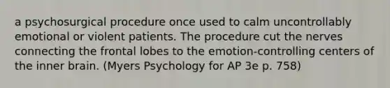 a psychosurgical procedure once used to calm uncontrollably emotional or violent patients. The procedure cut the nerves connecting the frontal lobes to the emotion-controlling centers of the inner brain. (Myers Psychology for AP 3e p. 758)