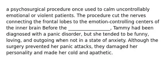 a psychosurgical procedure once used to calm uncontrollably emotional or violent patients. The procedure cut the nerves connecting the frontal lobes to the emotion-controlling centers of the inner brain Before the __________________, Tammy had been diagnosed with a panic disorder, but she tended to be funny, loving, and outgoing when not in a state of anxiety. Although the surgery prevented her panic attacks, they damaged her personality and made her cold and apathetic.