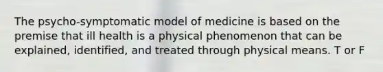 The psycho-symptomatic model of medicine is based on the premise that ill health is a physical phenomenon that can be explained, identified, and treated through physical means. T or F