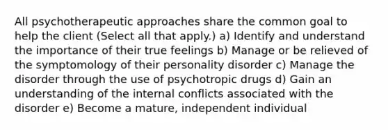 All psychotherapeutic approaches share the common goal to help the client (Select all that apply.) a) Identify and understand the importance of their true feelings b) Manage or be relieved of the symptomology of their personality disorder c) Manage the disorder through the use of psychotropic drugs d) Gain an understanding of the internal conflicts associated with the disorder e) Become a mature, independent individual