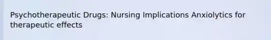 Psychotherapeutic Drugs: Nursing Implications Anxiolytics for therapeutic effects