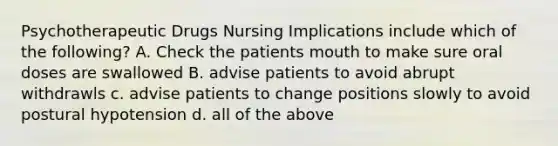 Psychotherapeutic Drugs Nursing Implications include which of the following? A. Check the patients mouth to make sure oral doses are swallowed B. advise patients to avoid abrupt withdrawls c. advise patients to change positions slowly to avoid postural hypotension d. all of the above