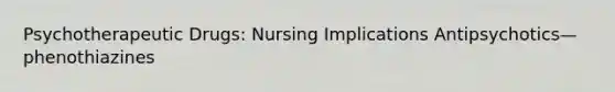 Psychotherapeutic Drugs: Nursing Implications Antipsychotics—phenothiazines