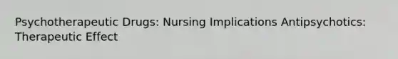 Psychotherapeutic Drugs: Nursing Implications Antipsychotics: Therapeutic Effect