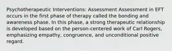 Psychotherapeutic Interventions: Assessment Assessment in EFT occurs in the first phase of therapy called the bonding and awareness phase. In this phase, a strong therapeutic relationship is developed based on the person-centered work of Carl Rogers, emphasizing empathy, congruence, and unconditional positive regard.