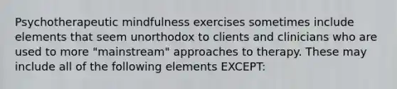 Psychotherapeutic mindfulness exercises sometimes include elements that seem unorthodox to clients and clinicians who are used to more "mainstream" approaches to therapy. These may include all of the following elements EXCEPT: